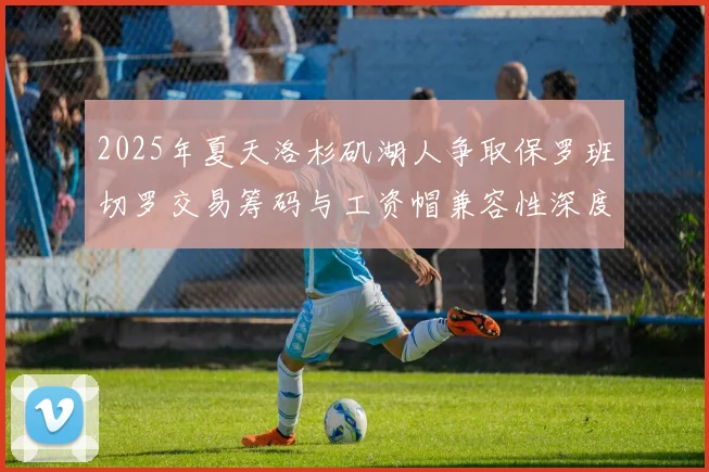2025年夏天洛杉矶湖人争取保罗班切罗交易筹码与工资帽兼容性深度研究