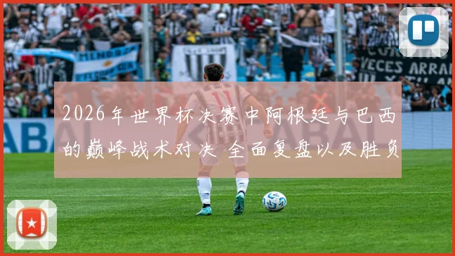 2026年世界杯决赛中阿根廷与巴西的巅峰战术对决 全面复盘以及胜负关键因素的详尽分析