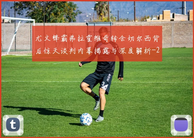 尤文锋霸弗拉霍维奇转会切尔西背后惊天谈判内幕揭露与深度解析