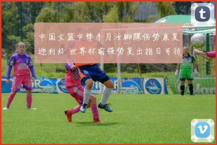 中国女篮中锋李月汝脚踝伤势康复迎利好 世界杯前强势复出指日可待
