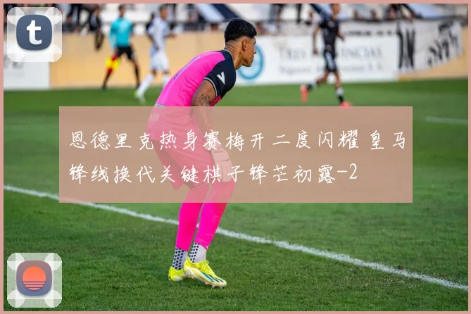恩德里克热身赛梅开二度闪耀 皇马锋线换代关键棋子锋芒初露