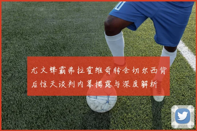 尤文锋霸弗拉霍维奇转会切尔西背后惊天谈判内幕揭露与深度解析