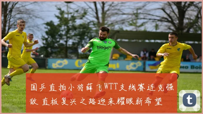 国乒直拍小将薛飞WTT支线赛连克强敌 直板复兴之路迎来耀眼新希望