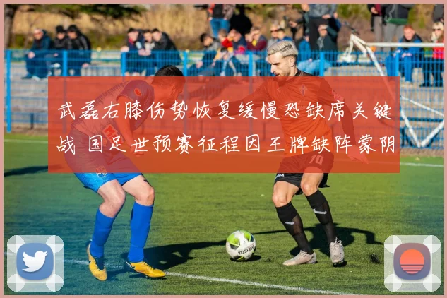 武磊右膝伤势恢复缓慢恐缺席关键战 国足世预赛征程因王牌缺阵蒙阴影