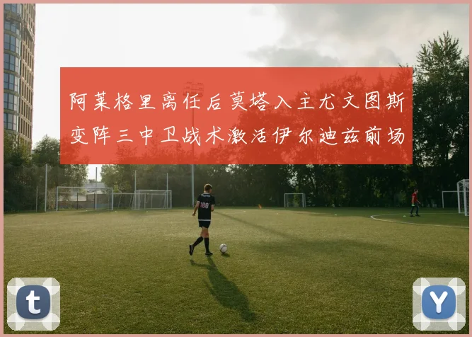 阿莱格里离任后莫塔入主尤文图斯变阵三中卫战术激活伊尔迪兹前场自由人角色