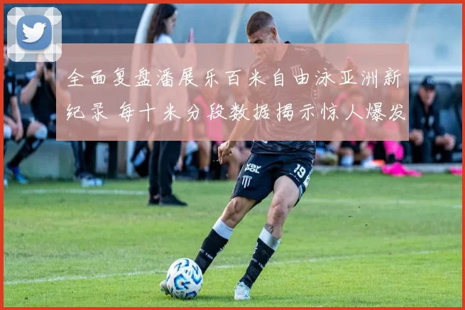 全面复盘潘展乐百米自由泳亚洲新纪录 每十米分段数据揭示惊人爆发与续航