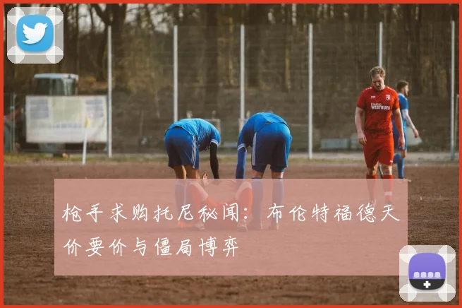 枪手求购托尼秘闻：布伦特福德天价要价与僵局博弈