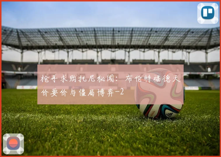 枪手求购托尼秘闻:布伦特福德天价要价与僵局博弈