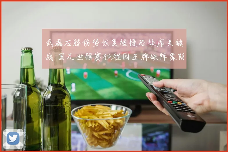 武磊右膝伤势恢复缓慢恐缺席关键战 国足世预赛征程因王牌缺阵蒙阴影